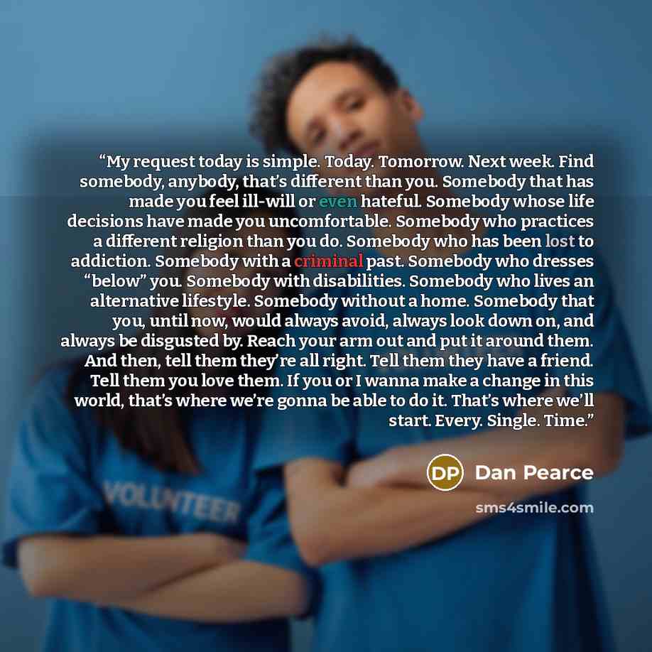 “My request today is simple. Today. Tomorrow. Next week. Find somebody, anybody, that’s different than you. Somebody that has made you feel ill-will or even hateful. Somebody whose life decisions have made you uncomfortable. Somebody who practices a different religion than you do. Somebody who has…” quote by Dan Pearce