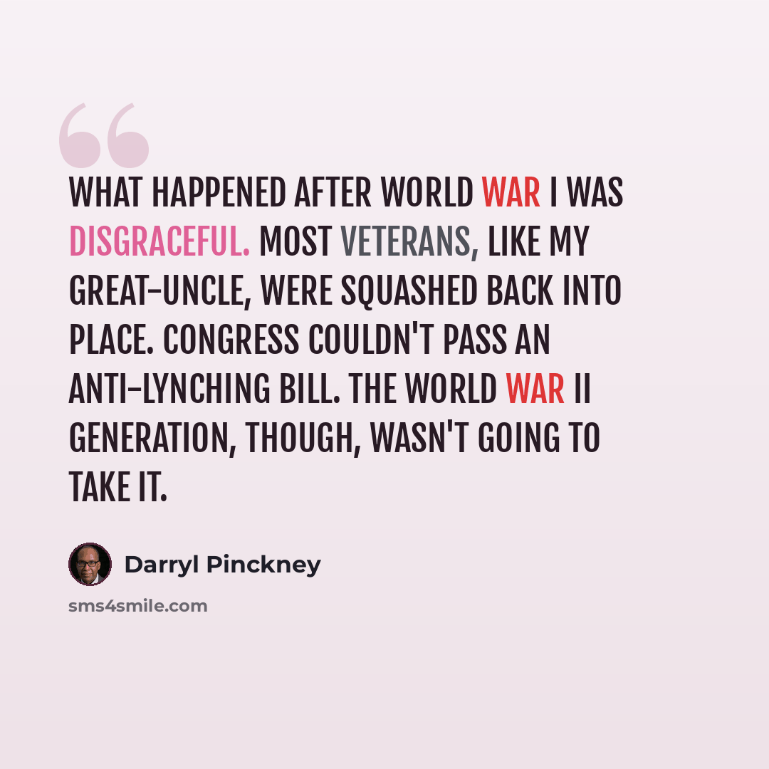 “What happened after World War I was disgraceful. Most veterans, like my great-uncle, were squashed back into place. Congress couldn't pass an anti-lynching bill. The World War II generation, though, wasn't going to take it.” quote by Darryl Pinckney