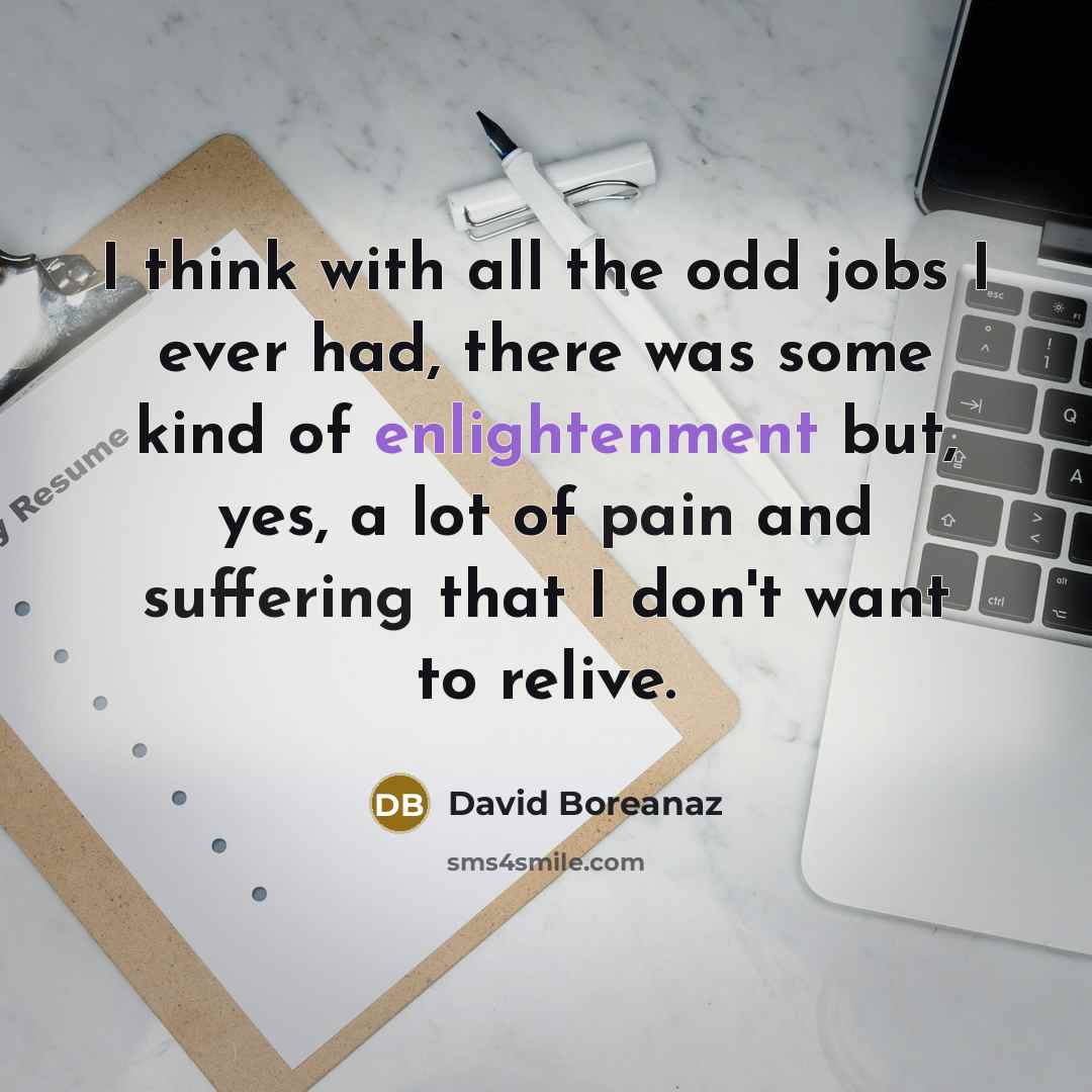 “I think with all the odd jobs I ever had, there was some kind of enlightenment but, yes, a lot of pain and suffering that I don't want to relive.” quote by David Boreanaz