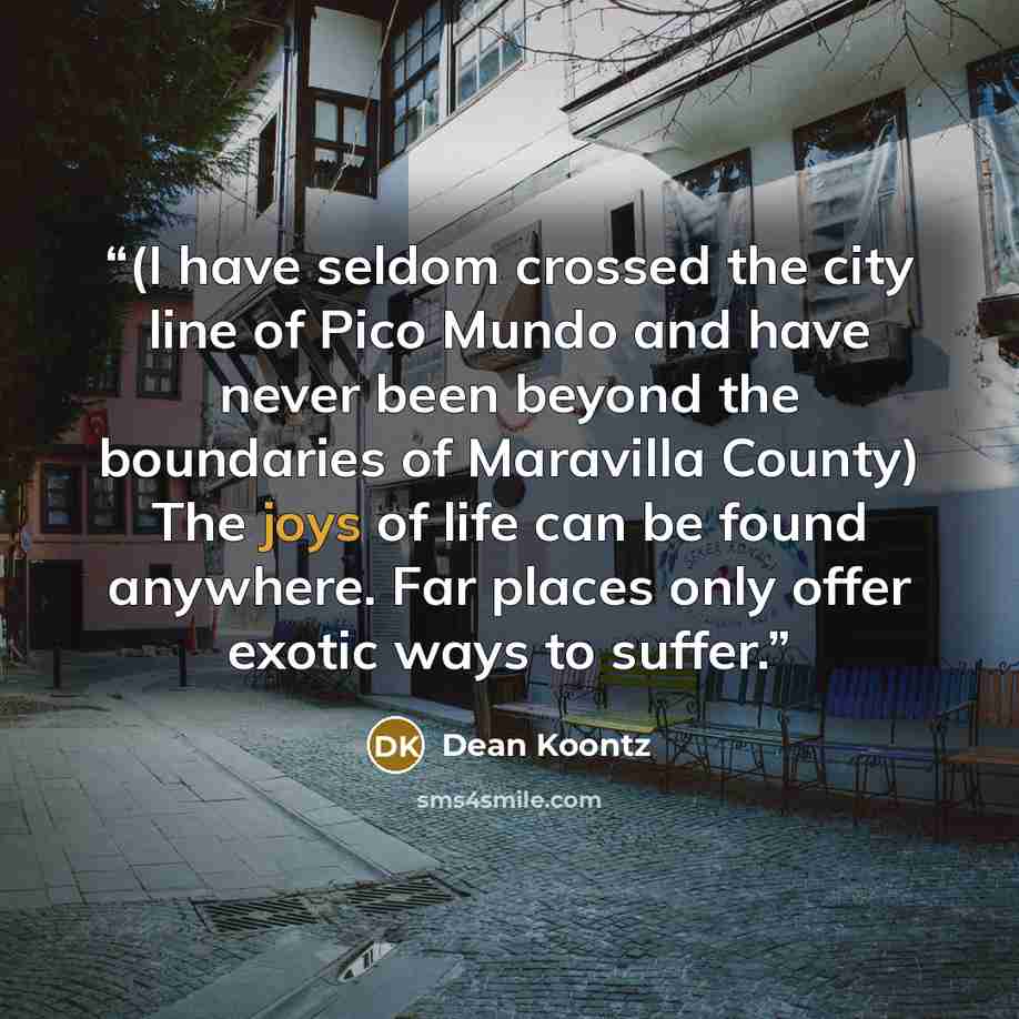 “(I have seldom crossed the city line of Pico Mundo and have never been beyond the boundaries of Maravilla County) The joys of life can be found anywhere. Far places only offer exotic ways to suffer.” quote by Dean Koontz