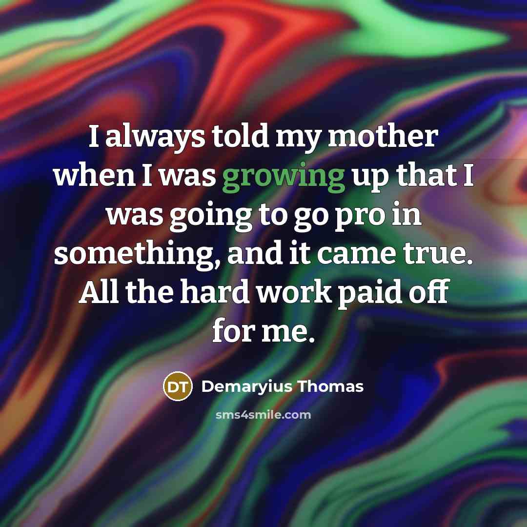“I always told my mother when I was growing up that I was going to go pro in something, and it came true. All the hard work paid off for me.” quote by Demaryius Thomas