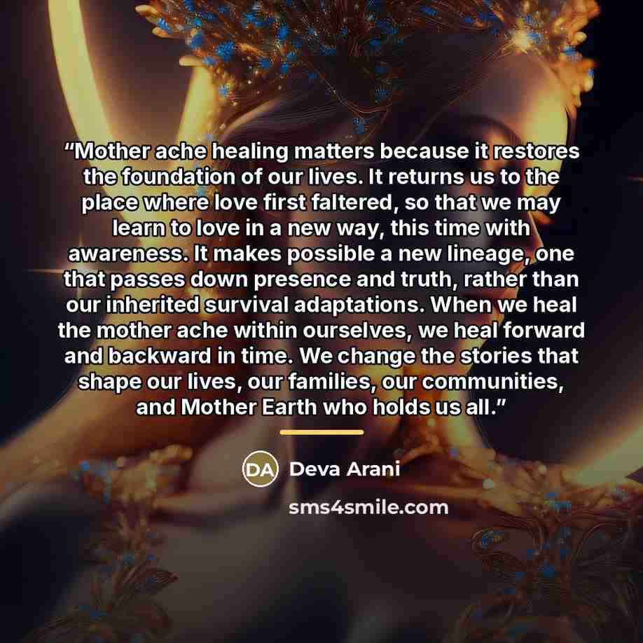 “Mother ache healing matters because it restores the foundation of our lives. It returns us to the place where love first faltered, so that we may learn to love in a new way, this time with awareness. It makes possible a new lineage, one that passes down presence and truth, rather than our…” quote by Deva Arani