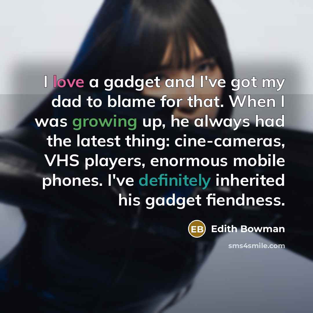 “I love a gadget and I've got my dad to blame for that. When I was growing up, he always had the latest thing: cine-cameras, VHS players, enormous mobile phones. I've definitely inherited his gadget fiendness.” quote by Edith Bowman