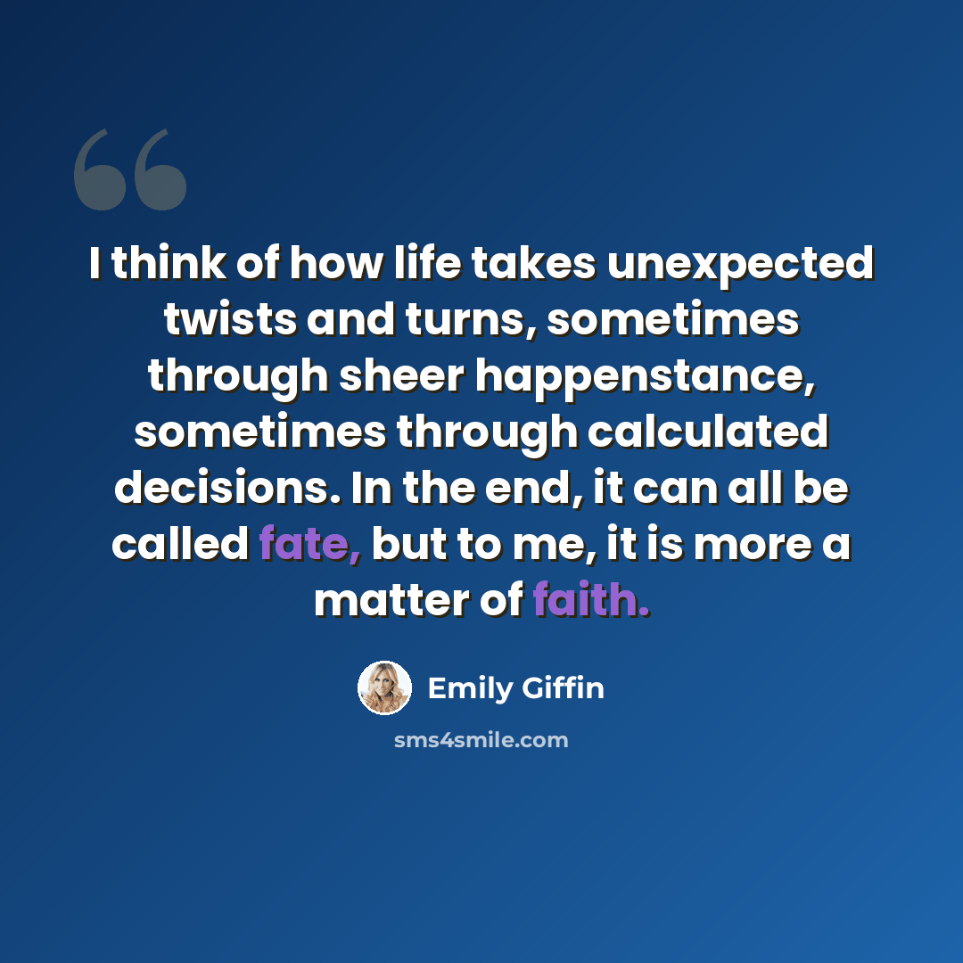 “I think of how life takes unexpected twists and turns, sometimes through sheer happenstance, sometimes through calculated decisions. In the end, it can all be called fate, but to me, it is more a matter of faith.” quote by Emily Giffin