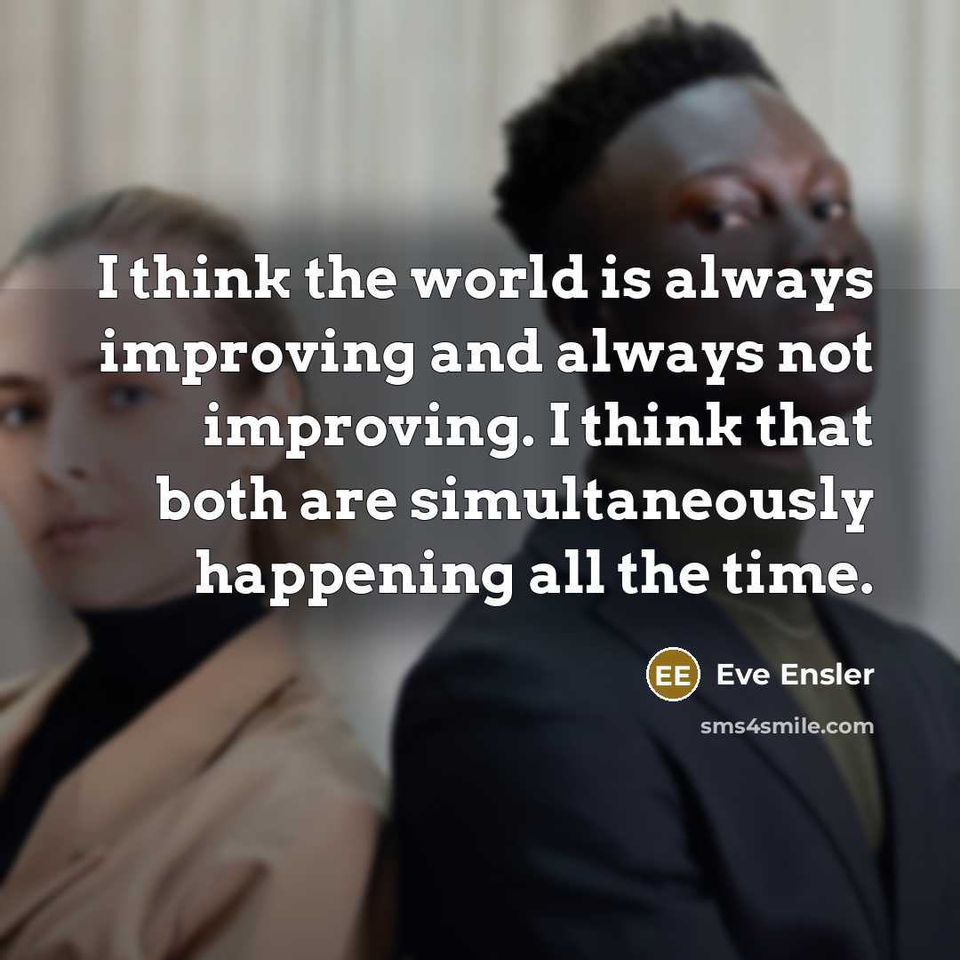 “I think the world is always improving and always not improving. I think that both are simultaneously happening all the time.” quote by Eve Ensler