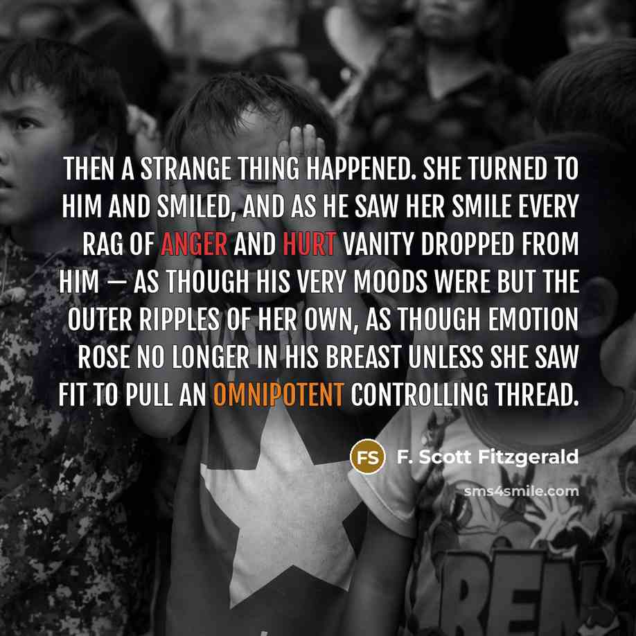 “Then a strange thing happened. She turned to him and smiled, and as he saw her smile every rag of anger and hurt vanity dropped from him — as though his very moods were but the outer ripples of her own, as though emotion rose no longer in his breast unless she saw fit to pull an omnipotent…” quote by F. Scott Fitzgerald