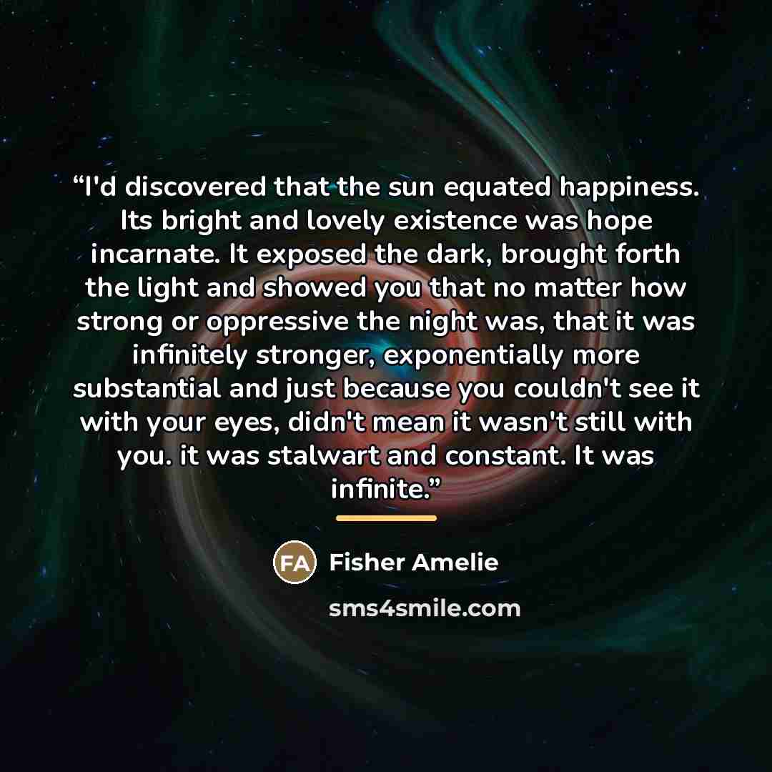 “I'd discovered that the sun equated happiness. Its bright and lovely existence was hope incarnate. It exposed the dark, brought forth the light and showed you that no matter how strong or oppressive the night was, that it was infinitely stronger, exponentially more substantial and just because you…” quote by Fisher Amelie