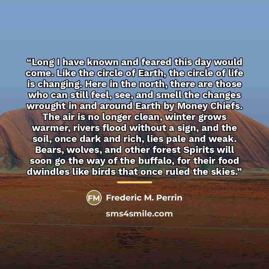 “Long I have known and feared this day would come. Like the circle of Earth, the circle of life is changing. Here in the north, there are those who can still feel, see, and smell the changes wrought in and around Earth by Money Chiefs. The air is no longer clean, winter grows warmer, rivers flood…” quote by Frederic M. Perrin