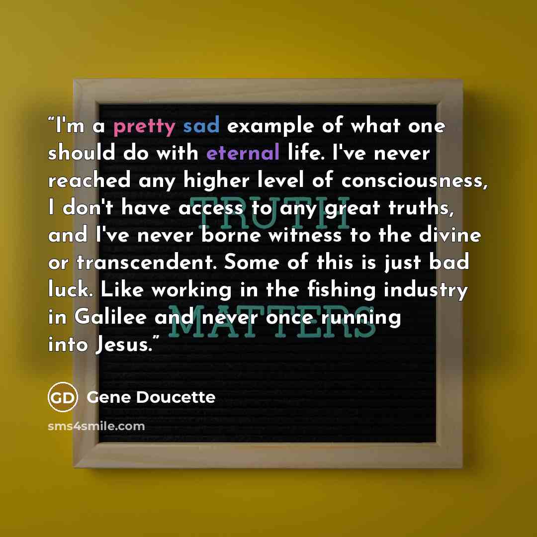 “I'm a pretty sad example of what one should do with eternal life. I've never reached any higher level of consciousness, I don't have access to any great truths, and I've never borne witness to the divine or transcendent. Some of this is just bad luck. Like working in the fishing industry in…” quote by Gene Doucette