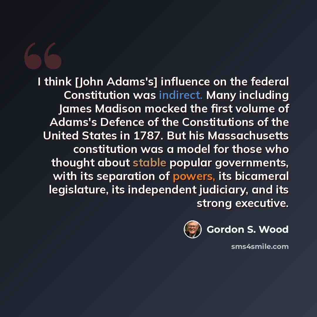 “I think [John Adams's] influence on the federal Constitution was indirect. Many including James Madison mocked the first volume of Adams's Defence of the Constitutions of the United States in 1787. But his Massachusetts constitution was a model for those who thought about stable popular…” quote by Gordon S. Wood