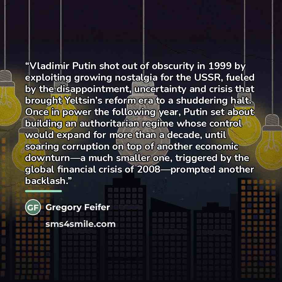 “Vladimir Putin shot out of obscurity in 1999 by exploiting growing nostalgia for the USSR, fueled by the disappointment, uncertainty and crisis that brought Yeltsin’s reform era to a shuddering halt. Once in power the following year, Putin set about building an authoritarian regime whose control…” quote by Gregory Feifer