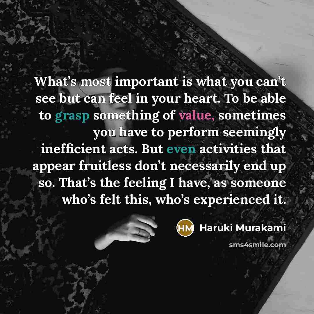“What’s most important is what you can’t see but can feel in your heart. To be able to grasp something of value, sometimes you have to perform seemingly inefficient acts. But even activities that appear fruitless don’t necessarily end up so. That’s the feeling I have, as someone who’s felt this…” quote by Haruki Murakami