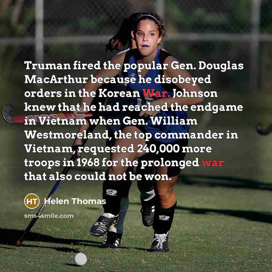 “Truman fired the popular Gen. Douglas MacArthur because he disobeyed orders in the Korean War. Johnson knew that he had reached the endgame in Vietnam when Gen. William Westmoreland, the top commander in Vietnam, requested 240,000 more troops in 1968 for the prolonged war that also could not be won.” quote by Helen Thomas