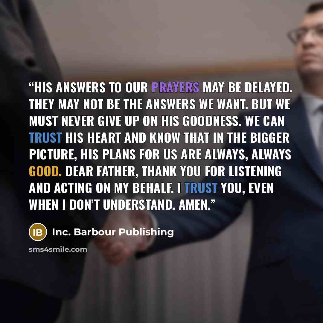 “His answers to our prayers may be delayed. They may not be the answers we want. But we must never give up on His goodness. We can trust His heart and know that in the bigger picture, His plans for us are always, always good. Dear Father, thank You for listening and acting on my behalf. I trust…” quote by Inc. Barbour Publishing