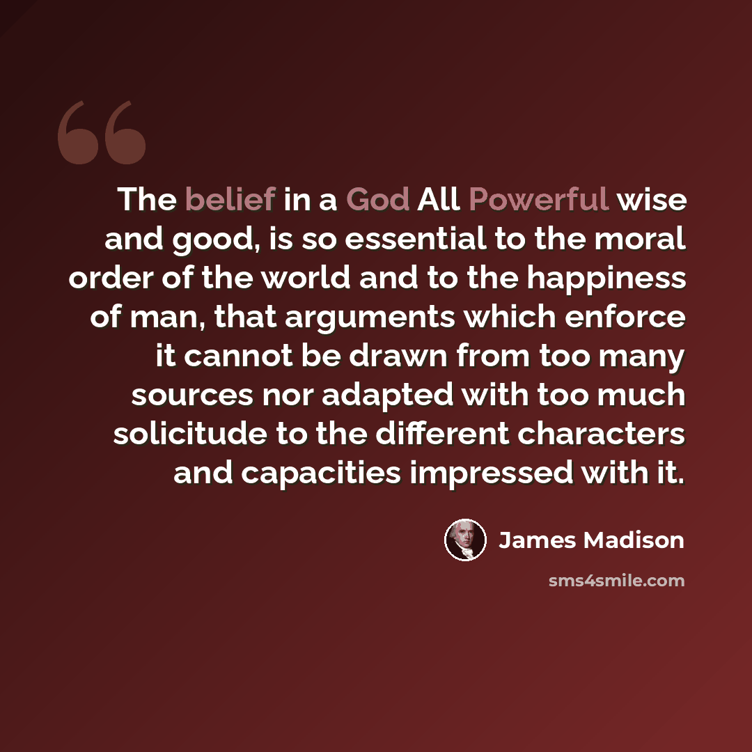 “The belief in a God All Powerful wise and good, is so essential to the moral order of the world and to the happiness of man, that arguments which enforce it cannot be drawn from too many sources nor adapted with too much solicitude to the different characters and capacities impressed with it.” quote by James Madison