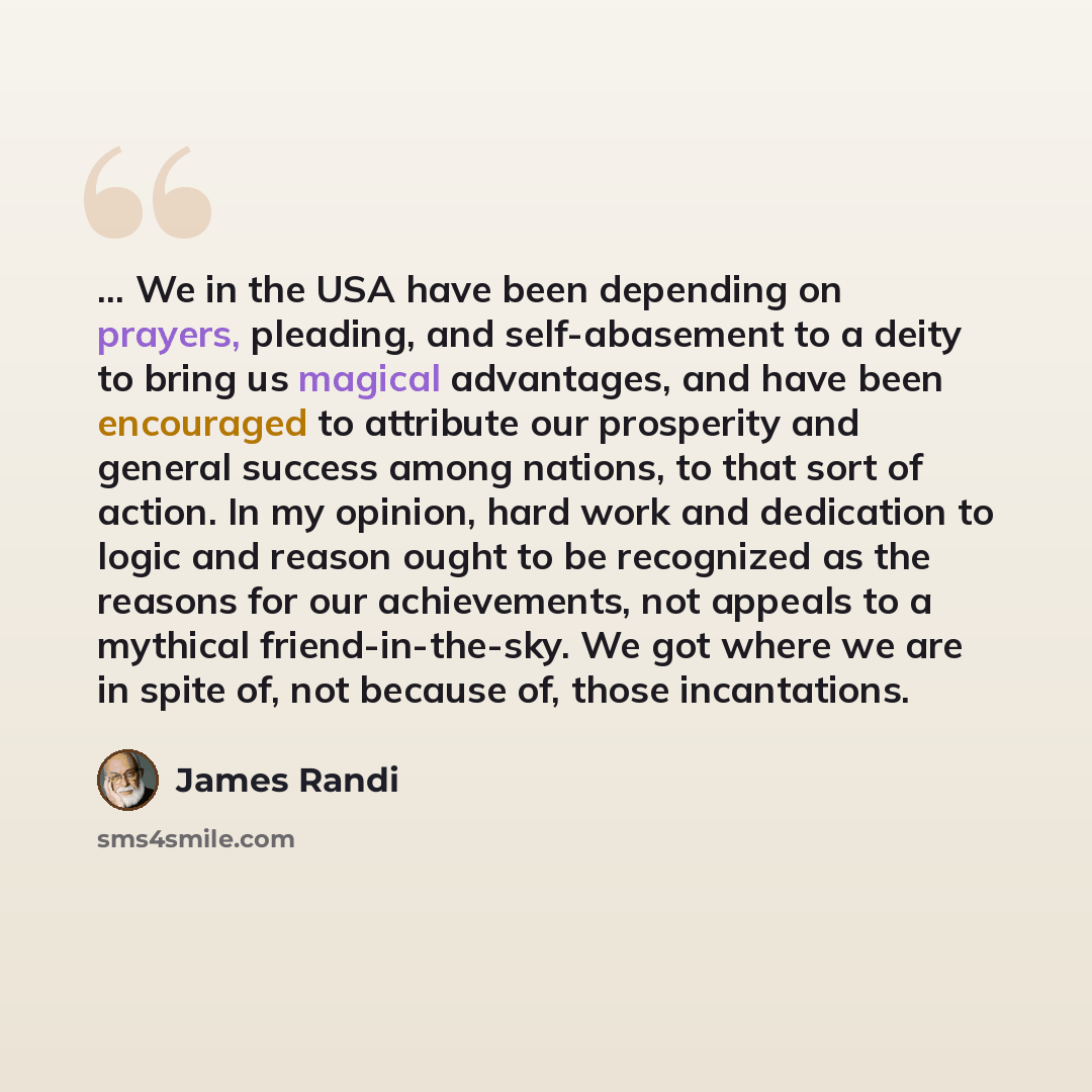 “... We in the USA have been depending on prayers, pleading, and self-abasement to a deity to bring us magical advantages, and have been encouraged to attribute our prosperity and general success among nations, to that sort of action. In my opinion, hard work and dedication to logic and reason…” quote by James Randi
