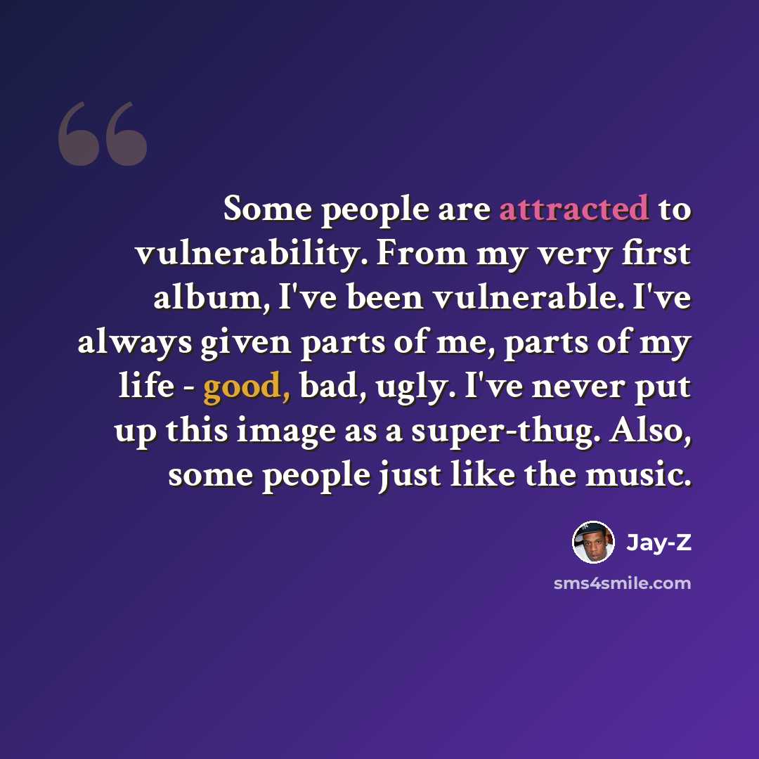 “Some people are attracted to vulnerability. From my very first album, I've been vulnerable. I've always given parts of me, parts of my life - good, bad, ugly. I've never put up this image as a super-thug. Also, some people just like the music.” quote by Jay-Z