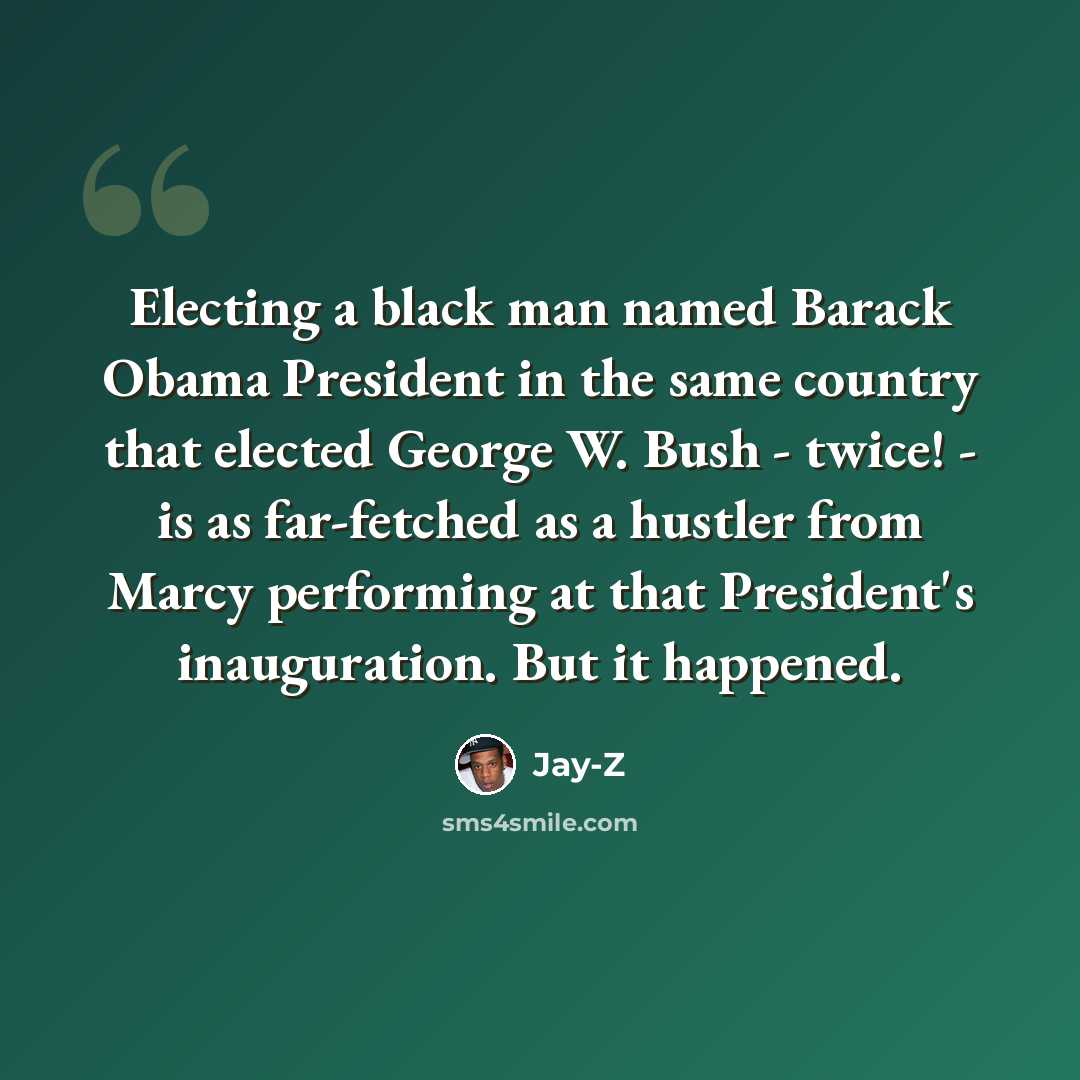 “Electing a black man named Barack Obama President in the same country that elected George W. Bush - twice! - is as far-fetched as a hustler from Marcy performing at that President's inauguration. But it happened.” quote by Jay-Z