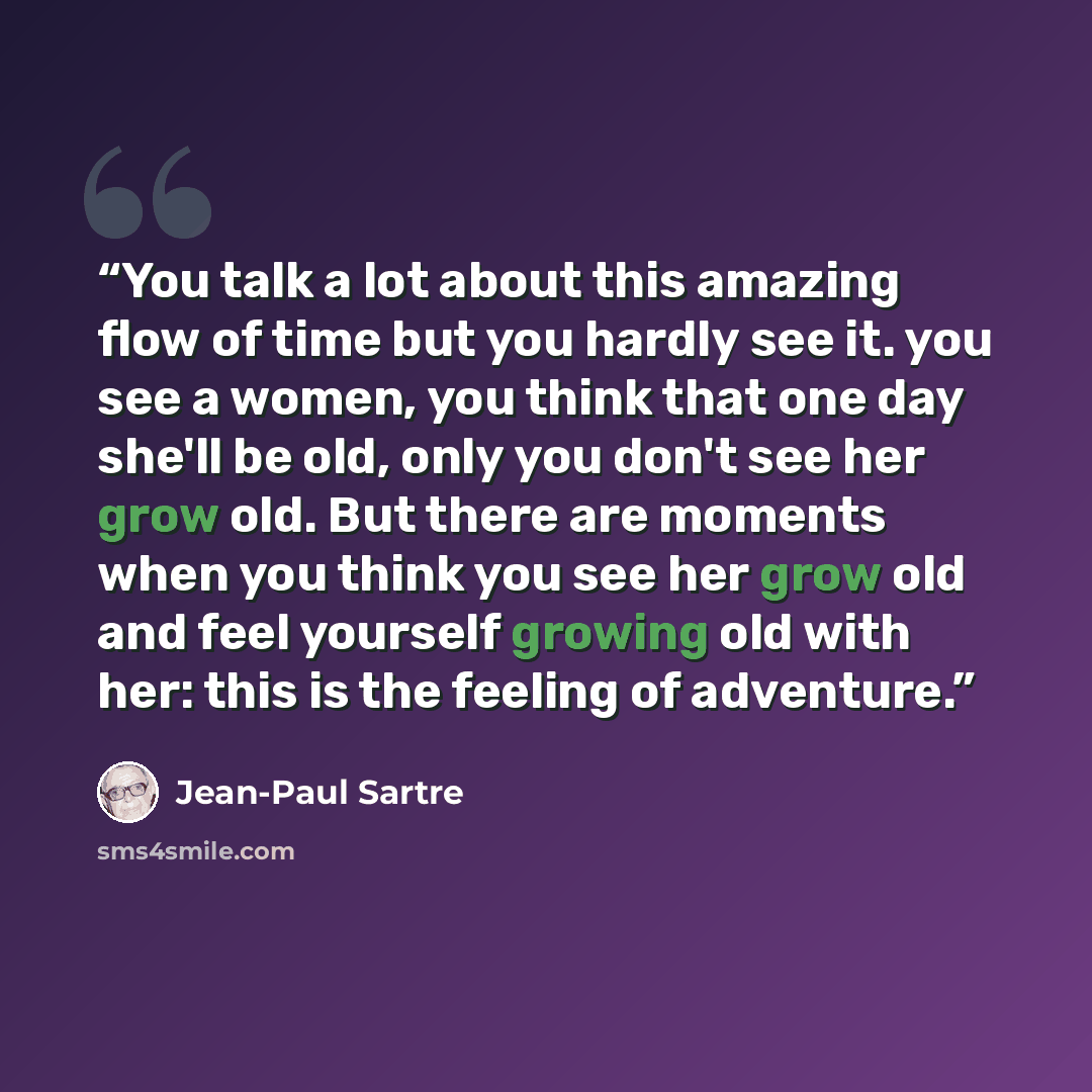 “You talk a lot about this amazing flow of time but you hardly see it. you see a women, you think that one day she'll be old, only you don't see her grow old. But there are moments when you think you see her grow old and feel yourself growing old with her: this is the feeling of adventure.” quote by Jean-Paul Sartre
