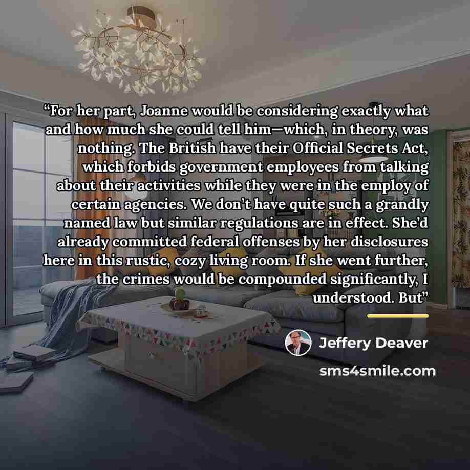 “For her part, Joanne would be considering exactly what and how much she could tell him—which, in theory, was nothing. The British have their Official Secrets Act, which forbids government employees from talking about their activities while they were in the employ of certain agencies. We don’t have…” quote by Jeffery Deaver