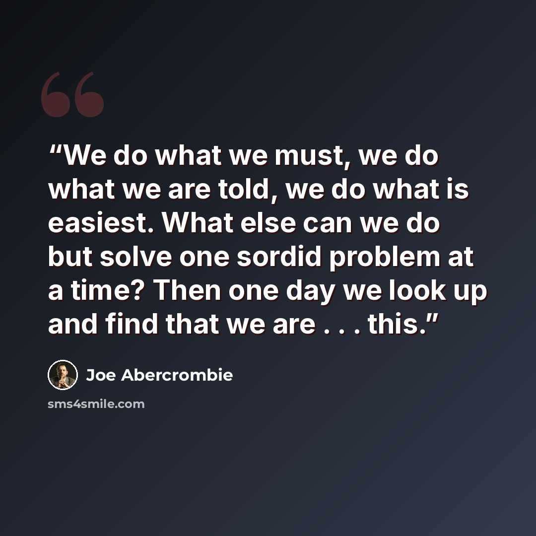 “We do what we must, we do what we are told, we do what is easiest. What else can we do but solve one sordid problem at a time? Then one day we look up and find that we are . . . this.” quote by Joe Abercrombie