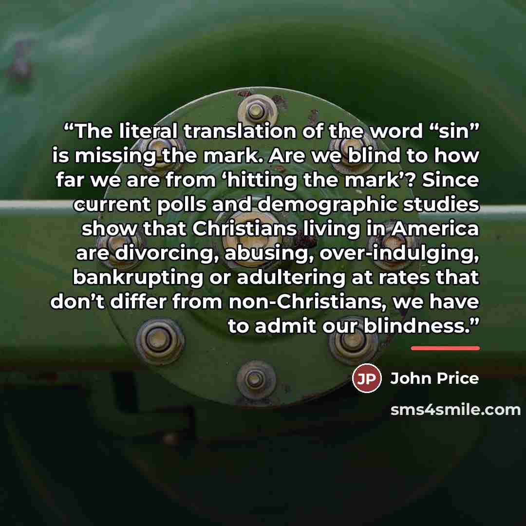 “The literal translation of the word “sin” is missing the mark. Are we blind to how far we are from ‘hitting the mark’? Since current polls and demographic studies show that Christians living in America are divorcing, abusing, over-indulging, bankrupting or adultering at rates that don’t differ…” quote by John Price