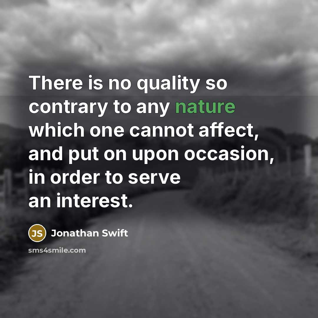“There is no quality so contrary to any nature which one cannot affect, and put on upon occasion, in order to serve an interest.” quote by Jonathan Swift