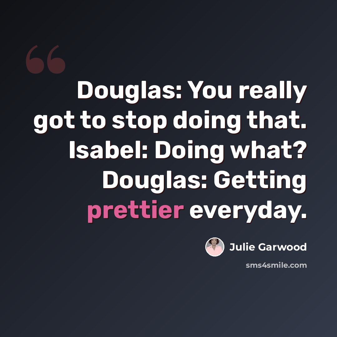 “Douglas: You really got to stop doing that. Isabel: Doing what? Douglas: Getting prettier everyday.” quote by Julie Garwood