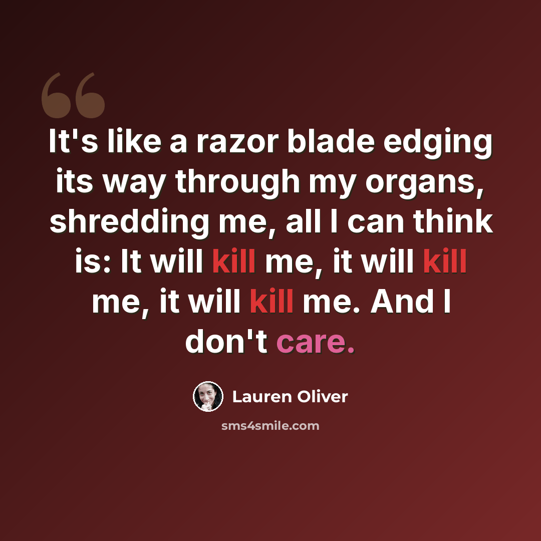 “It's like a razor blade edging its way through my organs, shredding me, all I can think is: It will kill me, it will kill me, it will kill me. And I don't care.” quote by Lauren Oliver