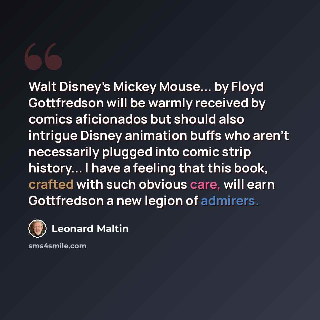“Walt Disney’s Mickey Mouse... by Floyd Gottfredson will be warmly received by comics aficionados but should also intrigue Disney animation buffs who aren’t necessarily plugged into comic strip history... I have a feeling that this book, crafted with such obvious care, will earn Gottfredson a new…” quote by Leonard Maltin