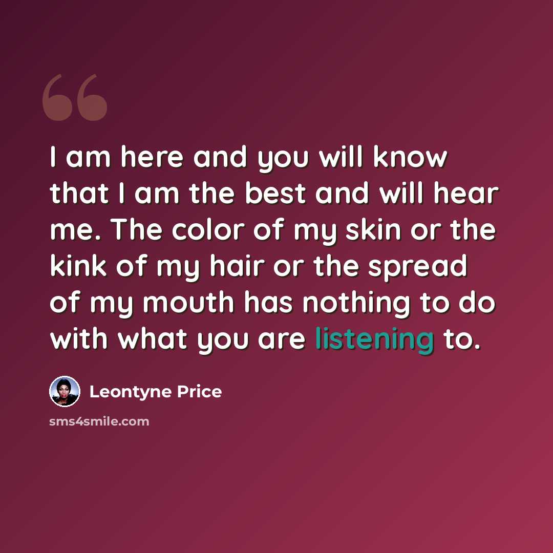 “I am here and you will know that I am the best and will hear me. The color of my skin or the kink of my hair or the spread of my mouth has nothing to do with what you are listening to.” quote by Leontyne Price