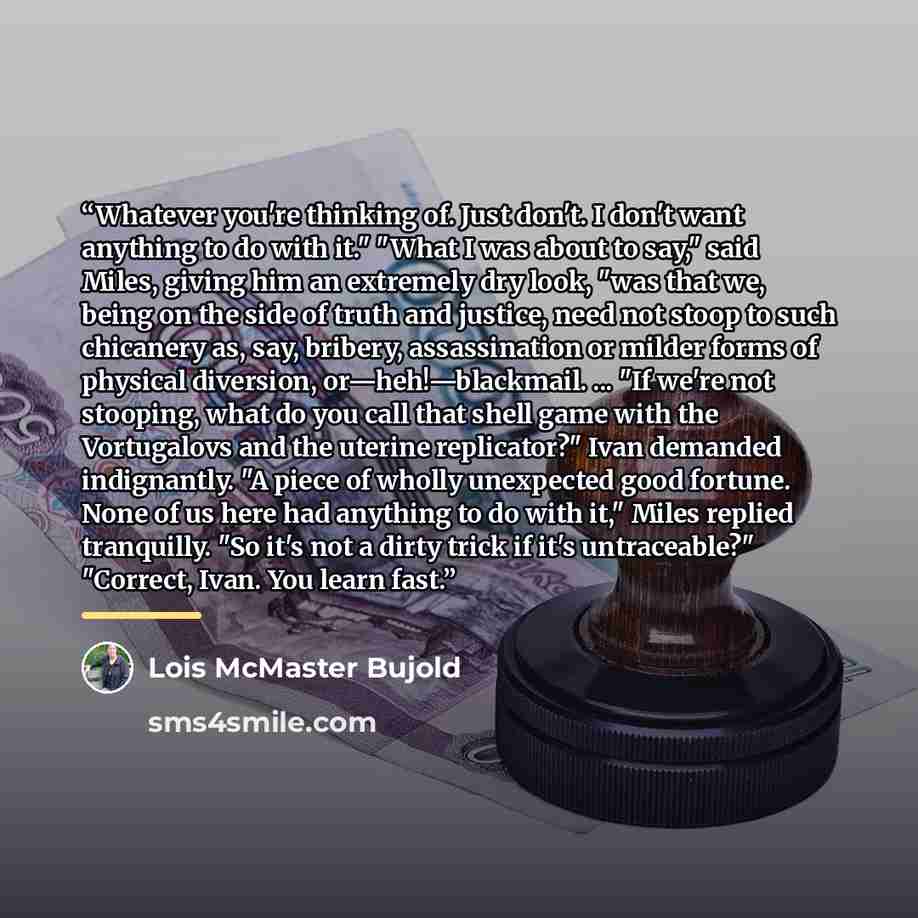 “Whatever you're thinking of. Just don't. I don't want anything to do with it." "What I was about to say," said Miles, giving him an extremely dry look, "was that we, being on the side of truth and justice, need not stoop to such chicanery as, say, bribery, assassination or milder forms of physical…” quote by Lois McMaster Bujold