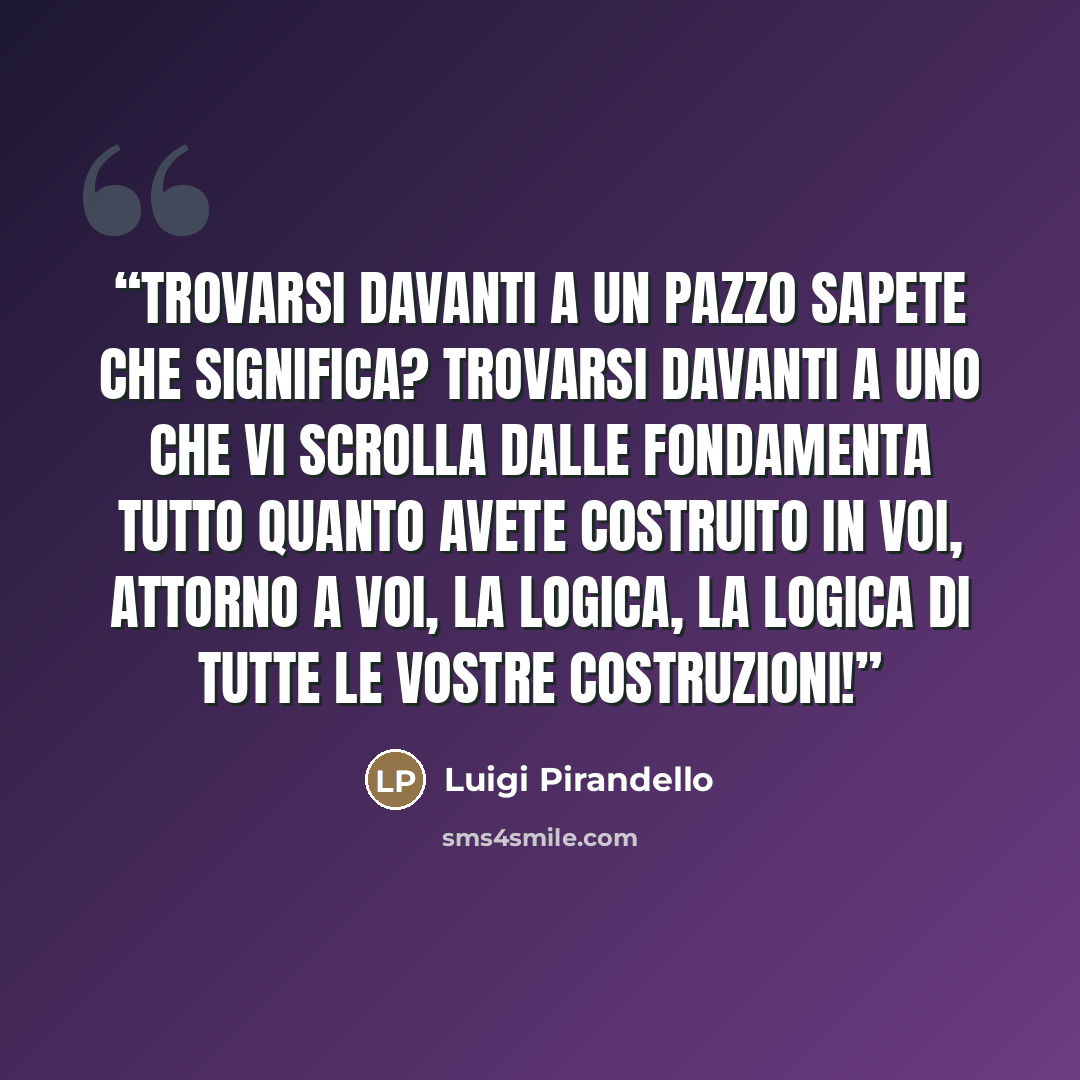 “trovarsi davanti a un pazzo sapete che significa? trovarsi davanti a uno che vi scrolla dalle fondamenta tutto quanto avete costruito in voi, attorno a voi, la logica, la logica di tutte le vostre costruzioni!” quote by Luigi Pirandello