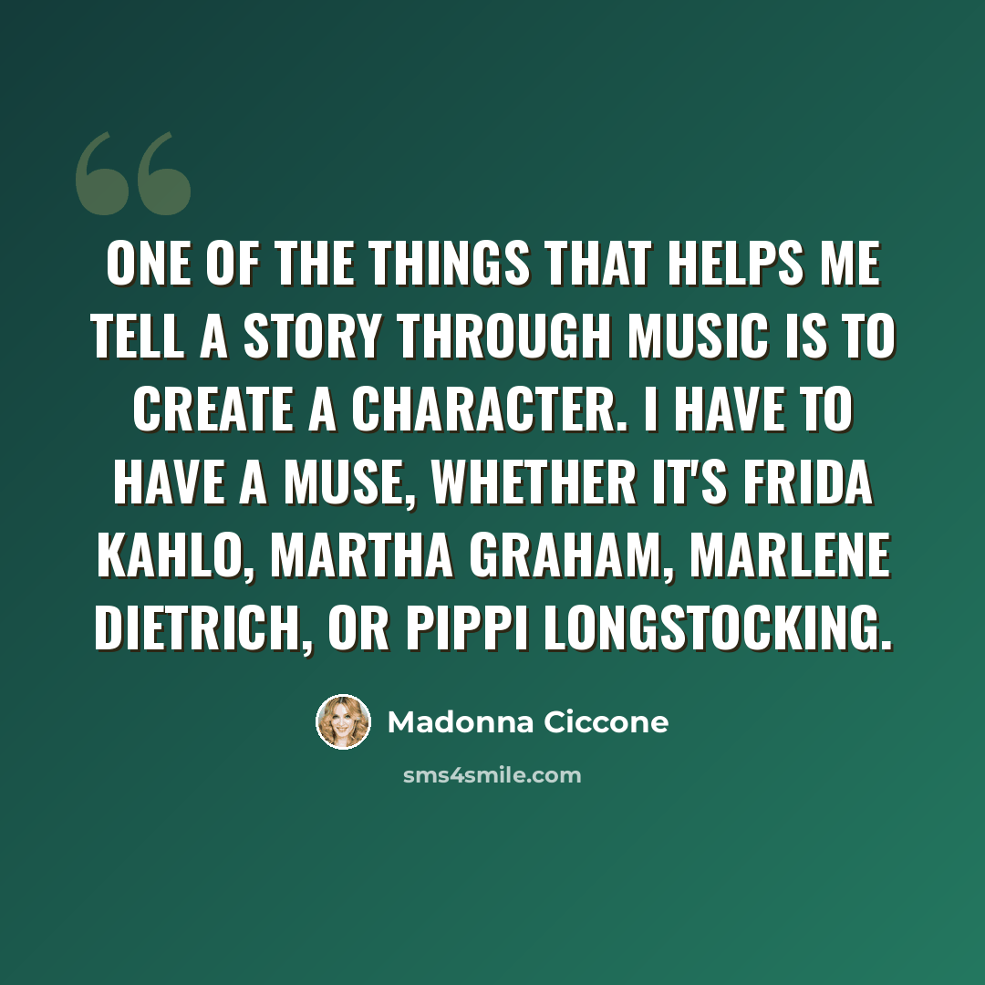 “One of the things that helps me tell a story through music is to create a character. I have to have a muse, whether it's Frida Kahlo, Martha Graham, Marlene Dietrich, or Pippi Longstocking.” quote by Madonna Ciccone