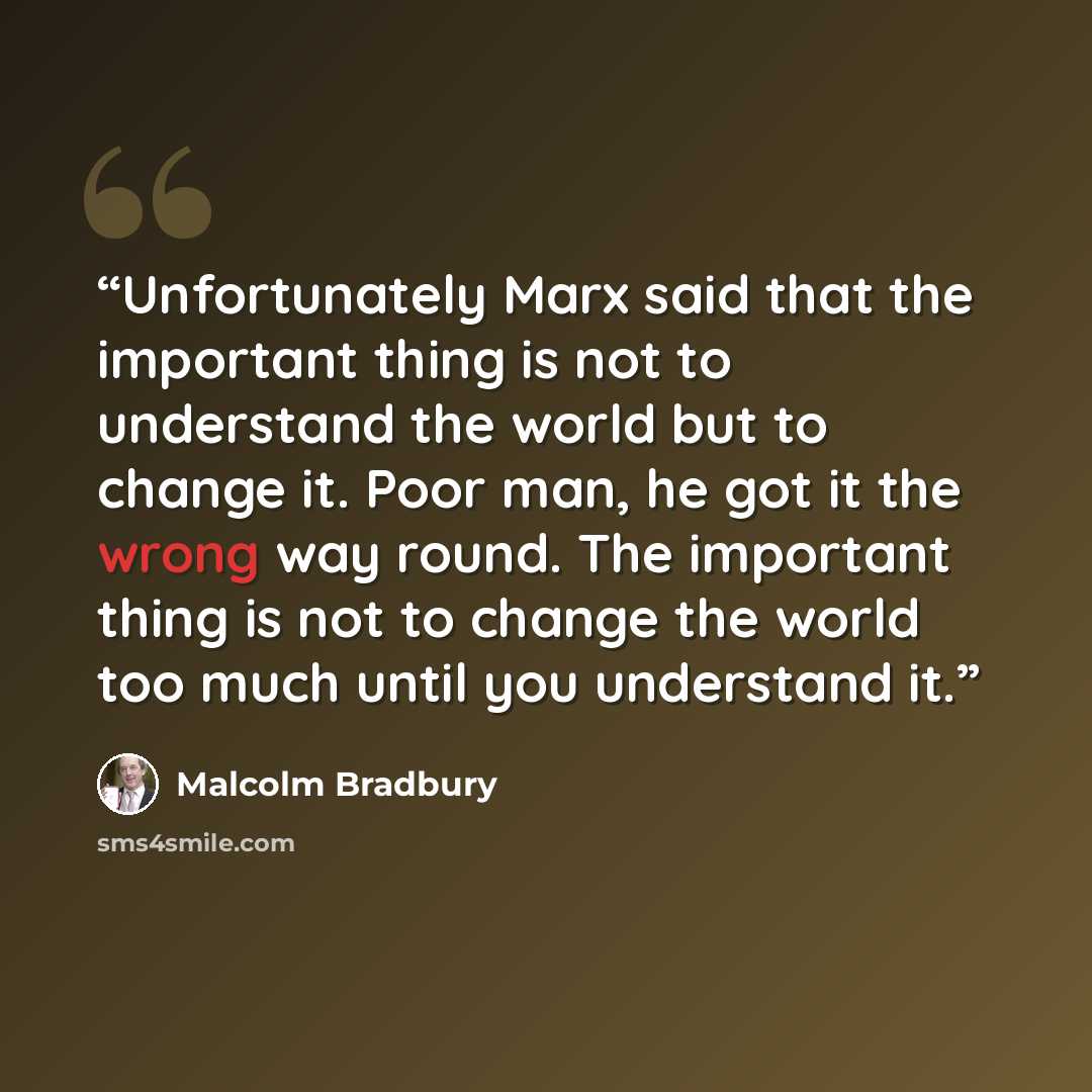 “Unfortunately Marx said that the important thing is not to understand the world but to change it. Poor man, he got it the wrong way round. The important thing is not to change the world too much until you understand it.” quote by Malcolm Bradbury