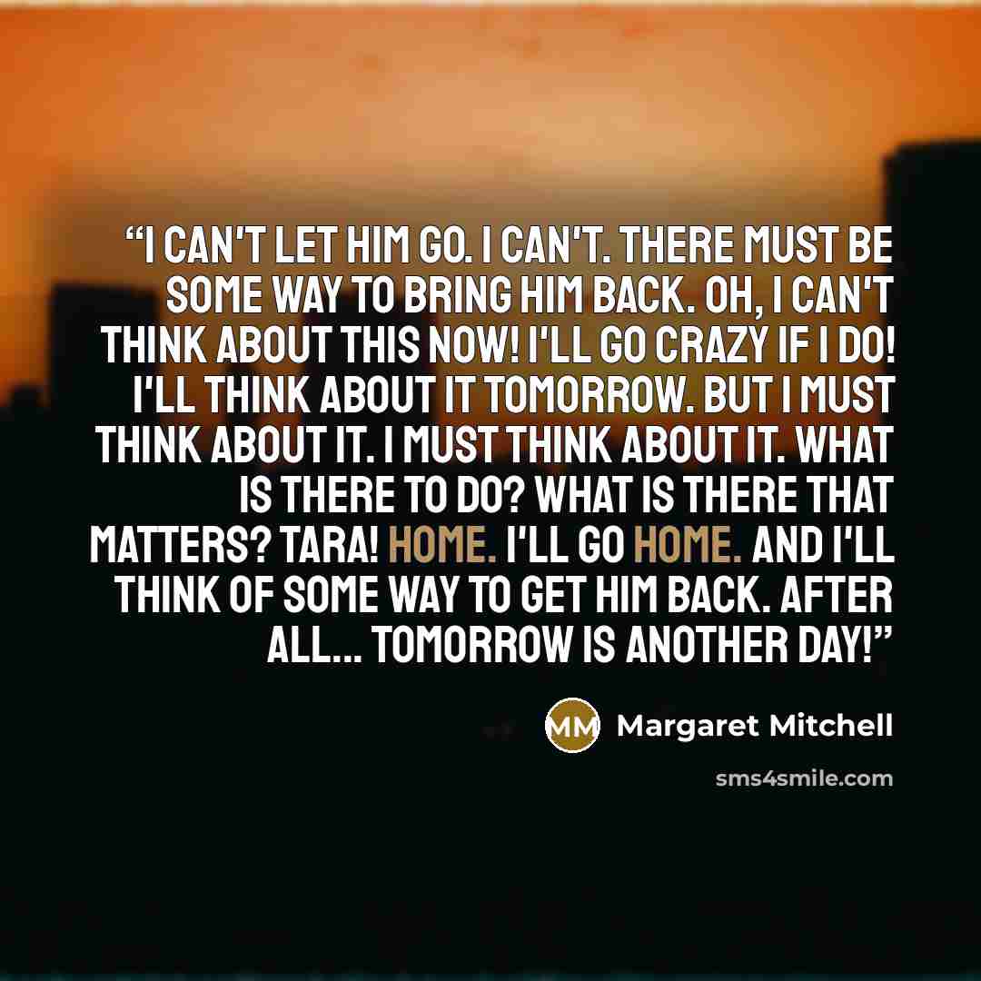 “I can't let him go. I can't. There must be some way to bring him back. Oh, I can't think about this now! I'll go crazy if I do! I'll think about it tomorrow. But I must think about it. I must think about it. What is there to do? What is there that matters? Tara! Home. I'll go home. And I'll think…” quote by Margaret Mitchell