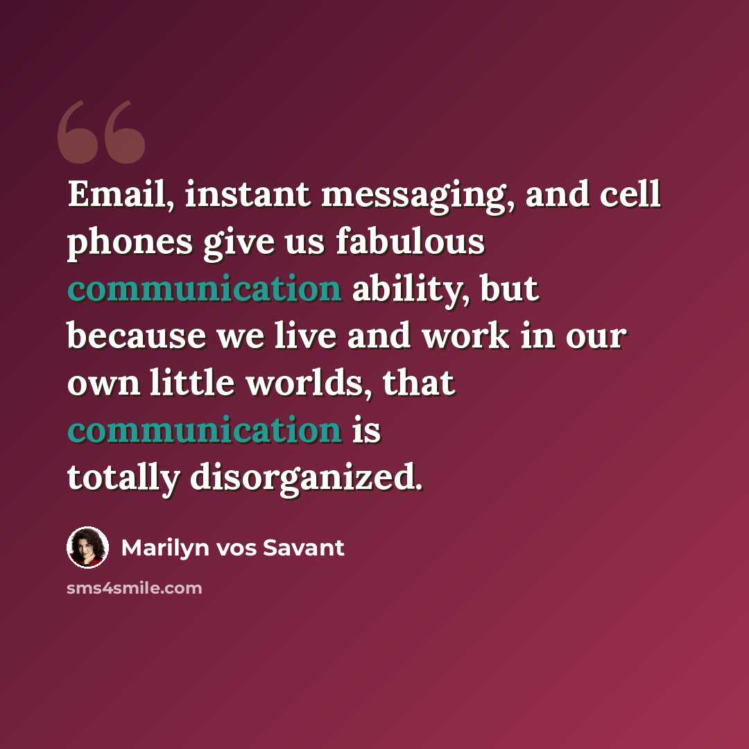 “Email, instant messaging, and cell phones give us fabulous communication ability, but because we live and work in our own little worlds, that communication is totally disorganized.” quote by Marilyn vos Savant