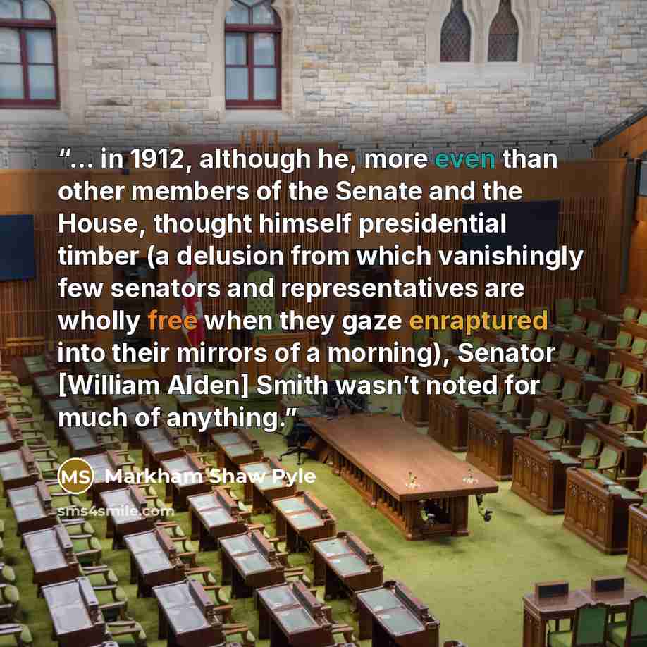 “... in 1912, although he, more even than other members of the Senate and the House, thought himself presidential timber (a delusion from which vanishingly few senators and representatives are wholly free when they gaze enraptured into their mirrors of a morning), Senator [William Alden] Smith…” quote by Markham Shaw Pyle