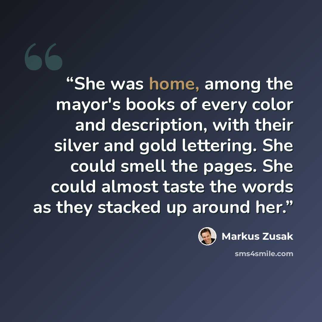 “She was home, among the mayor's books of every color and description, with their silver and gold lettering. She could smell the pages. She could almost taste the words as they stacked up around her.” quote by Markus Zusak