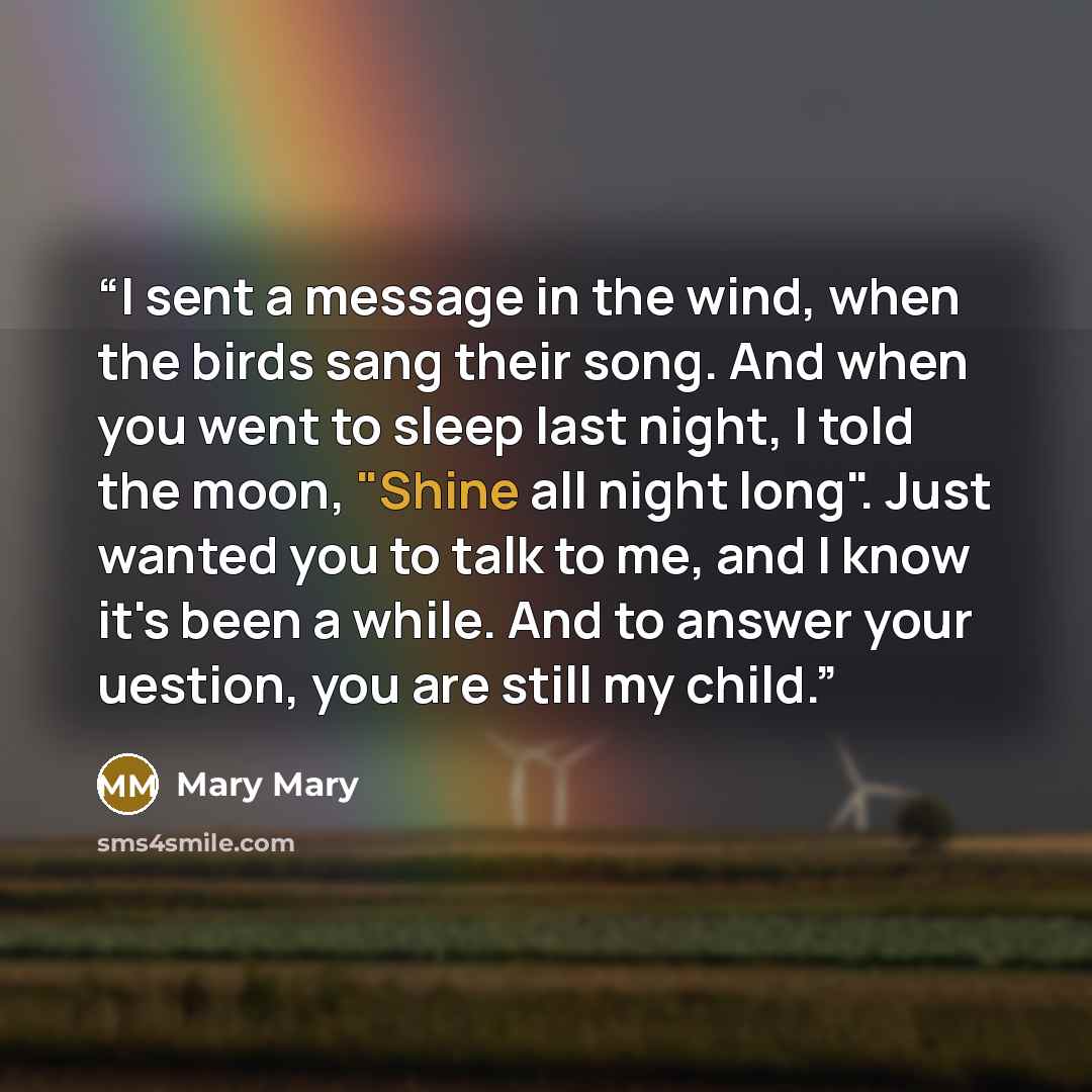 “I sent a message in the wind, when the birds sang their song. And when you went to sleep last night, I told the moon, "Shine all night long". Just wanted you to talk to me, and I know it's been a while. And to answer your uestion, you are still my child.” quote by Mary Mary