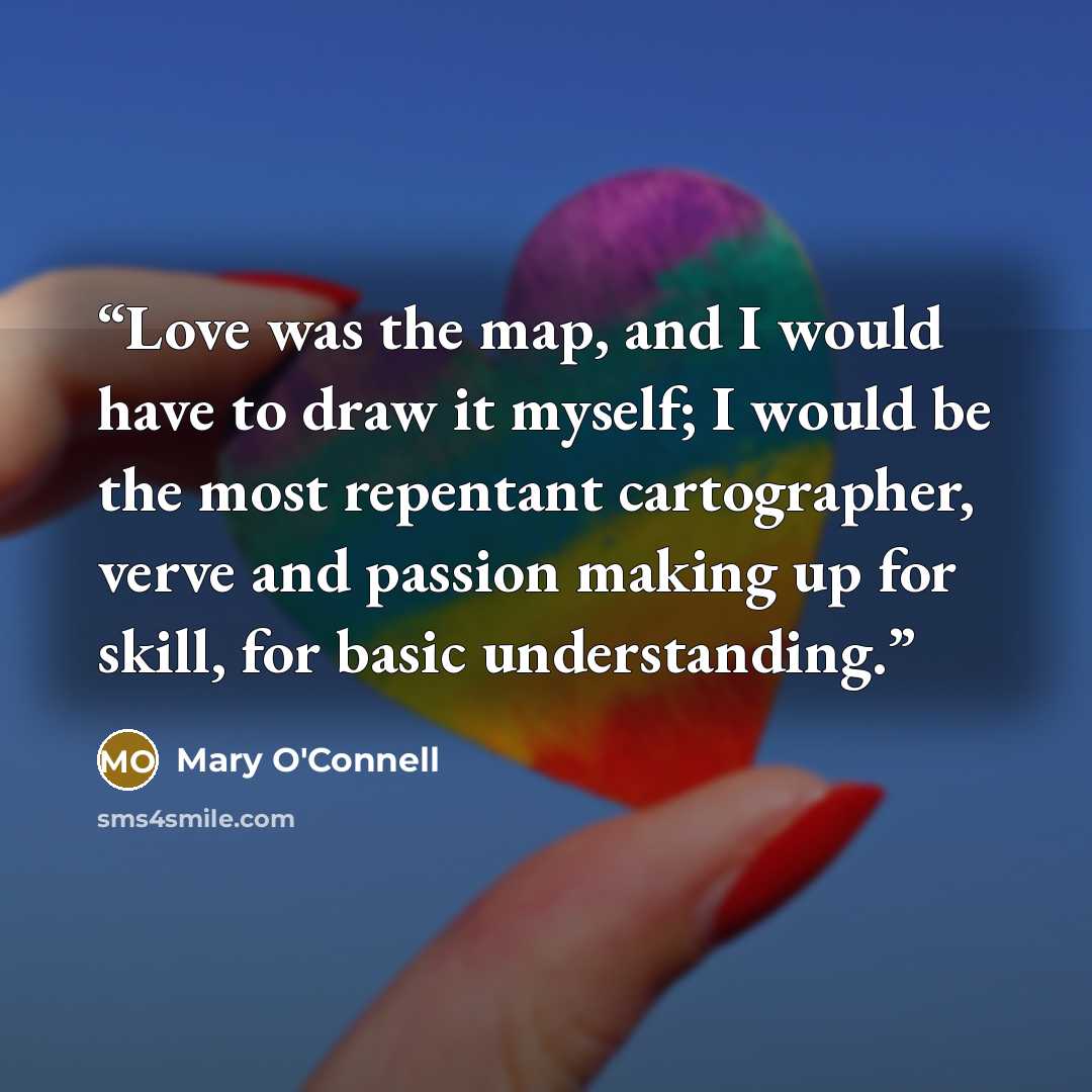 “Love was the map, and I would have to draw it myself; I would be the most repentant cartographer, verve and passion making up for skill, for basic understanding.” quote by Mary O'Connell