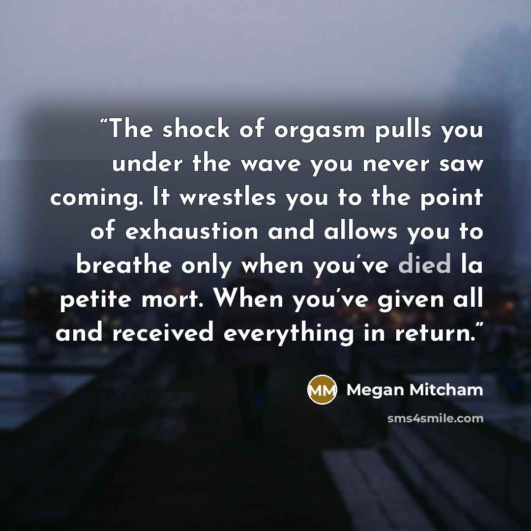 “The shock of orgasm pulls you under the wave you never saw coming. It wrestles you to the point of exhaustion and allows you to breathe only when you’ve died la petite mort. When you’ve given all and received everything in return.” quote by Megan Mitcham