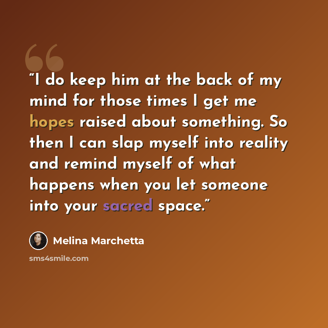 “I do keep him at the back of my mind for those times I get me hopes raised about something. So then I can slap myself into reality and remind myself of what happens when you let someone into your sacred space.” quote by Melina Marchetta