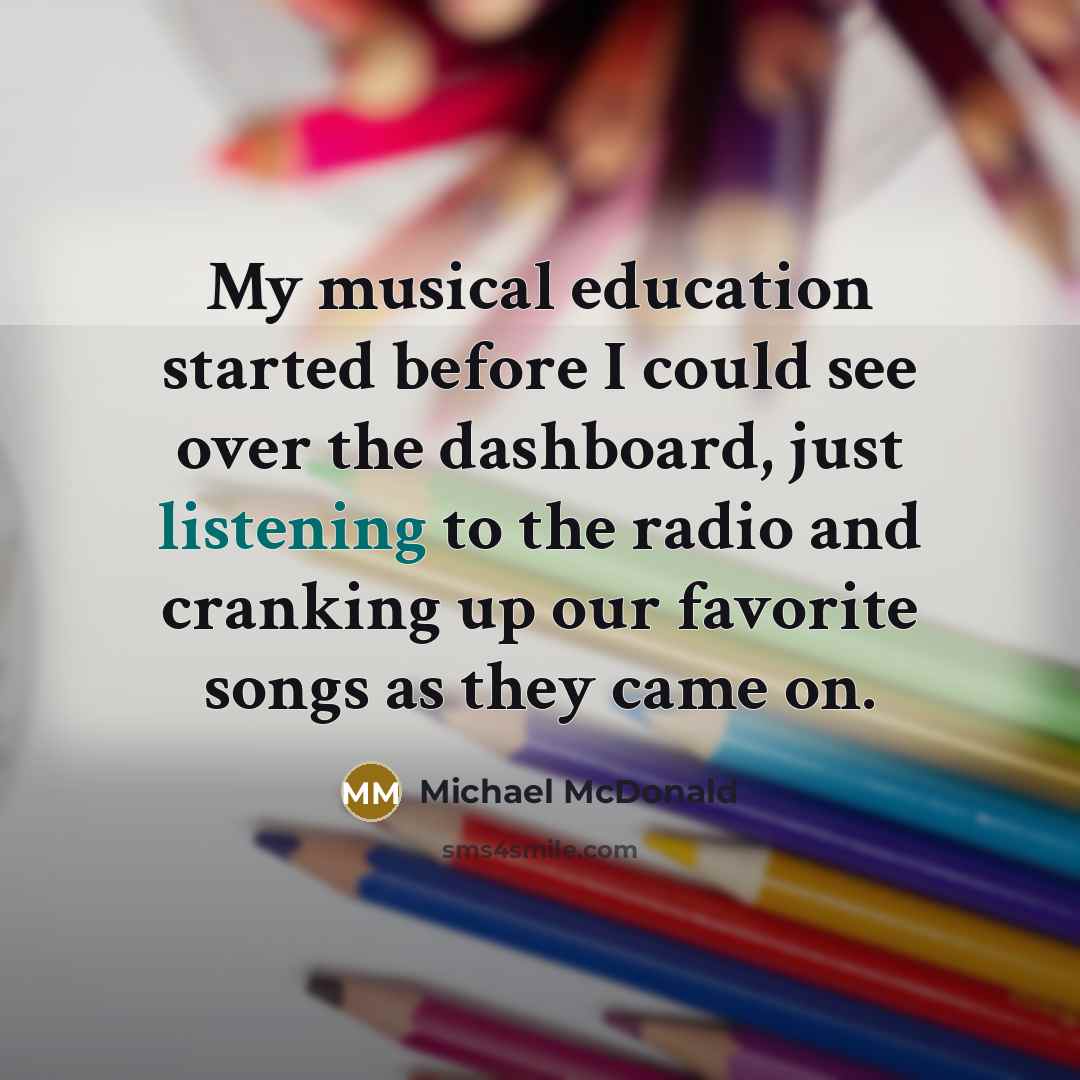 “My musical education started before I could see over the dashboard, just listening to the radio and cranking up our favorite songs as they came on.” quote by Michael McDonald