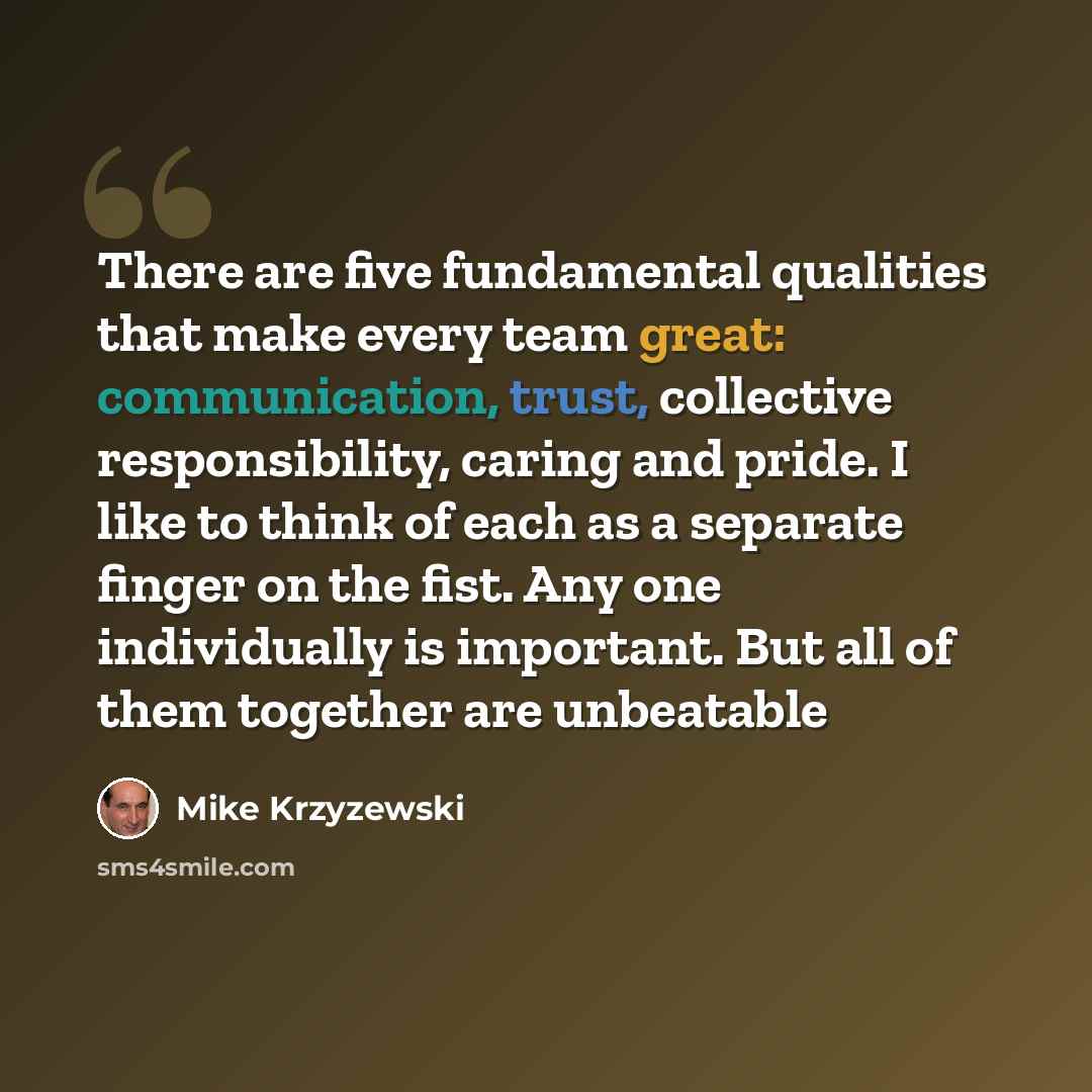 “There are five fundamental qualities that make every team great: communication, trust, collective responsibility, caring and pride. I like to think of each as a separate finger on the fist. Any one individually is important. But all of them together are unbeatable” quote by Mike Krzyzewski