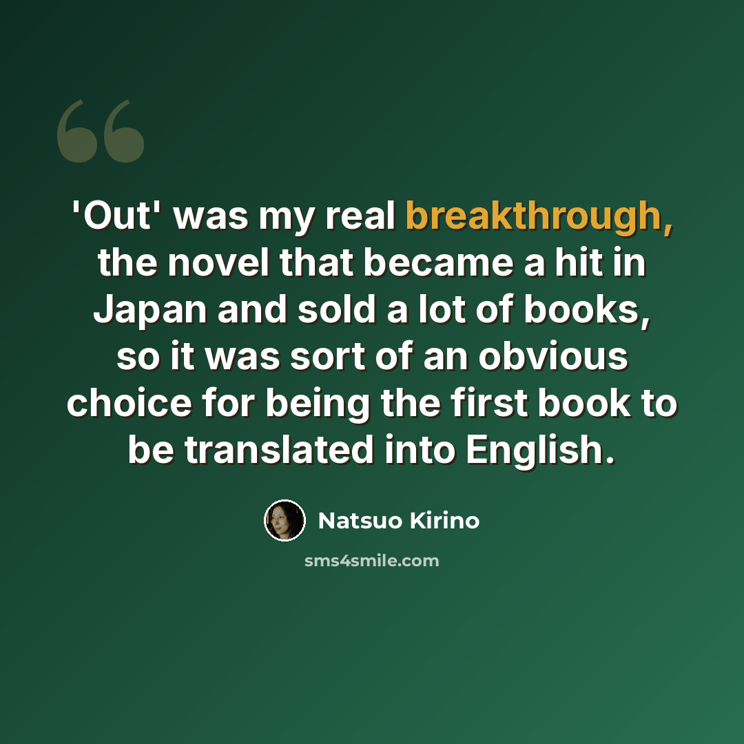 “'Out' was my real breakthrough, the novel that became a hit in Japan and sold a lot of books, so it was sort of an obvious choice for being the first book to be translated into English.” quote by Natsuo Kirino