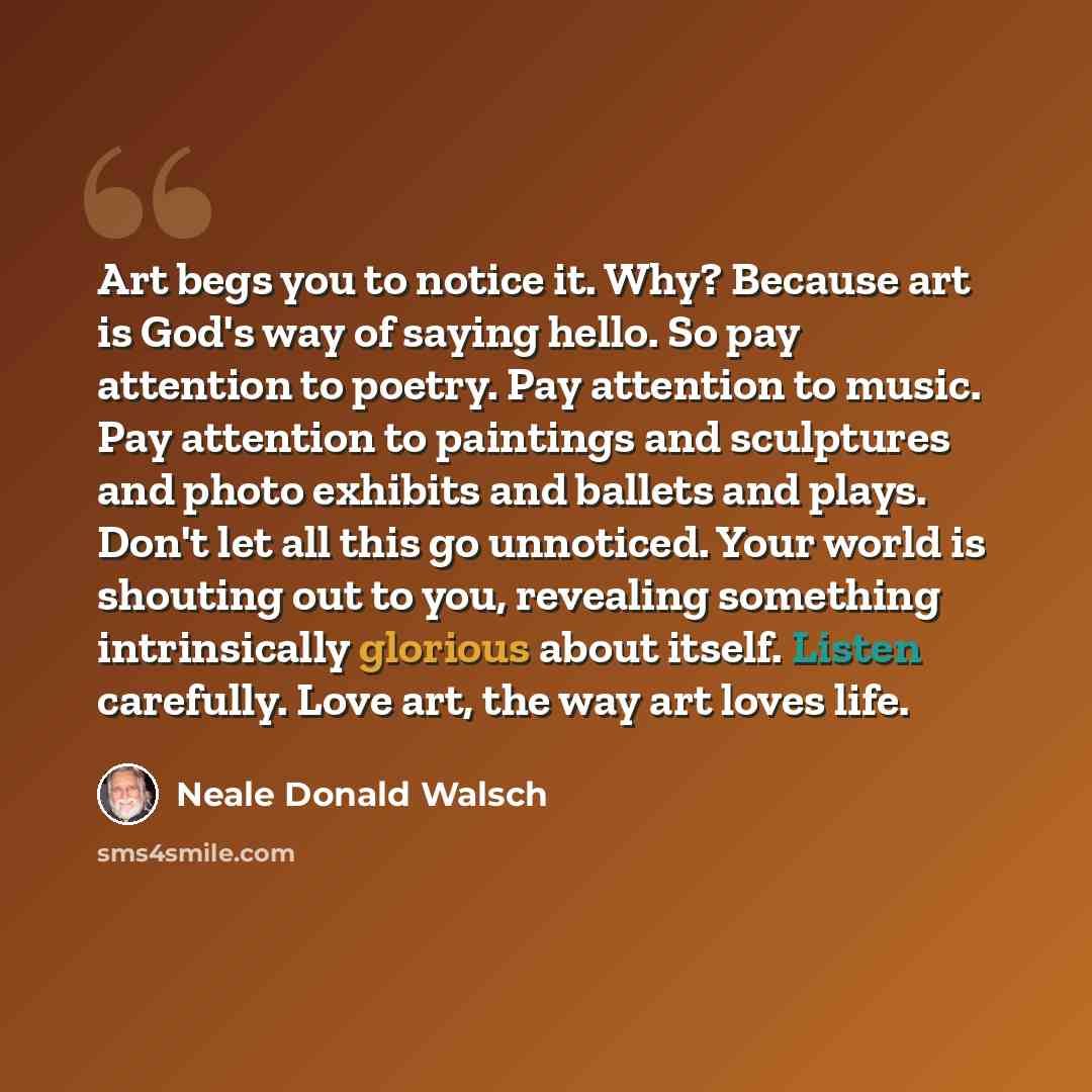 “Art begs you to notice it. Why? Because art is God's way of saying hello. So pay attention to poetry. Pay attention to music. Pay attention to paintings and sculptures and photo exhibits and ballets and plays. Don't let all this go unnoticed. Your world is shouting out to you, revealing something…” quote by Neale Donald Walsch