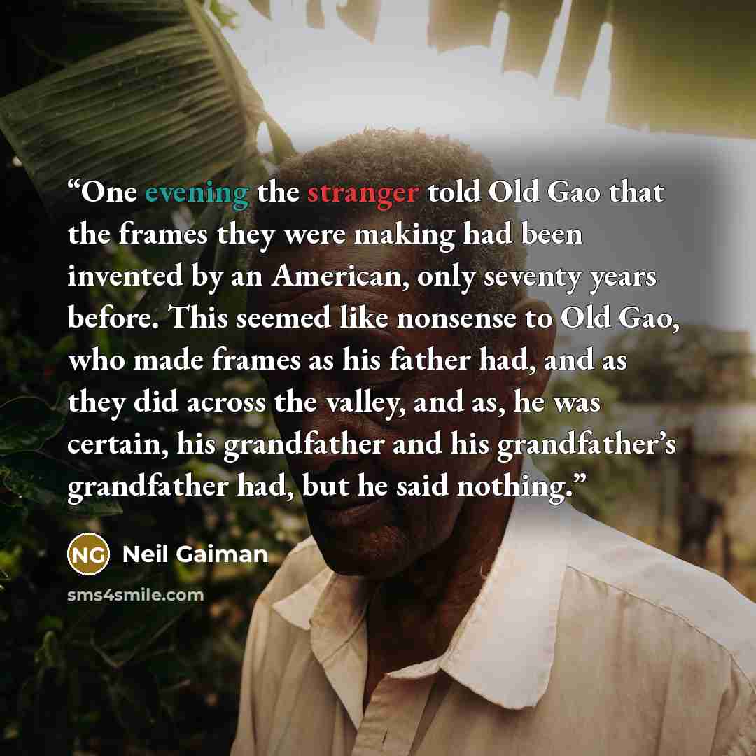 “One evening the stranger told Old Gao that the frames they were making had been invented by an American, only seventy years before. This seemed like nonsense to Old Gao, who made frames as his father had, and as they did across the valley, and as, he was certain, his grandfather and his…” quote by Neil Gaiman