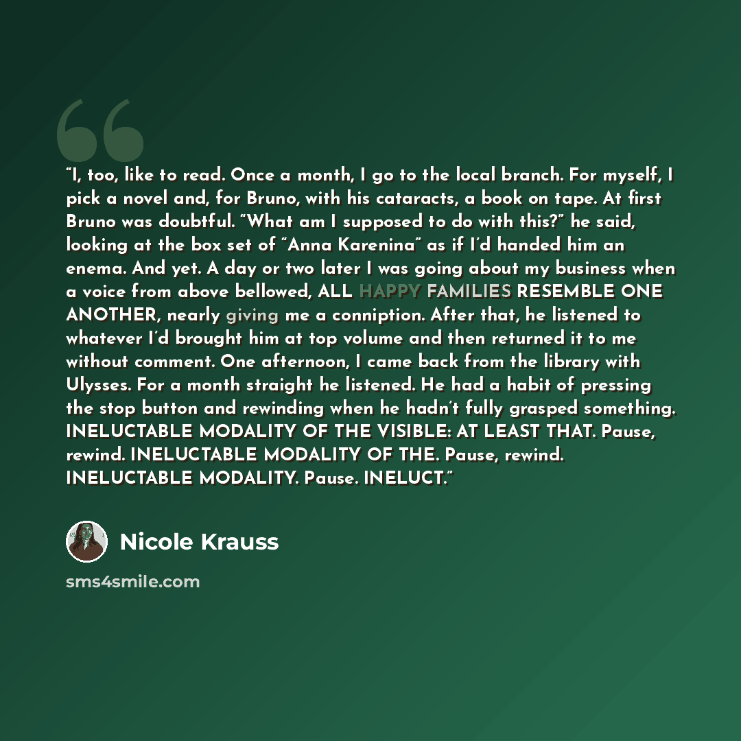 “I, too, like to read. Once a month, I go to the local branch. For myself, I pick a novel and, for Bruno, with his cataracts, a book on tape. At first Bruno was doubtful. “What am I supposed to do with this?” he said, looking at the box set of “Anna Karenina” as if I’d handed him an enema. And yet…” quote by Nicole Krauss