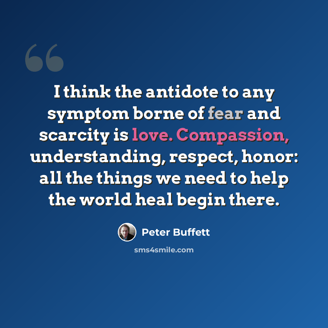 “I think the antidote to any symptom borne of fear and scarcity is love. Compassion, understanding, respect, honor: all the things we need to help the world heal begin there.” quote by Peter Buffett